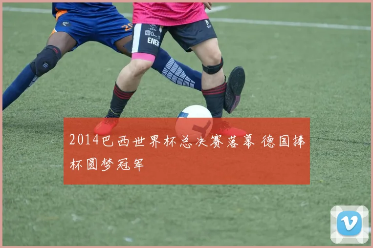 2014巴西世界杯总决赛落幕 德国捧杯圆梦冠军