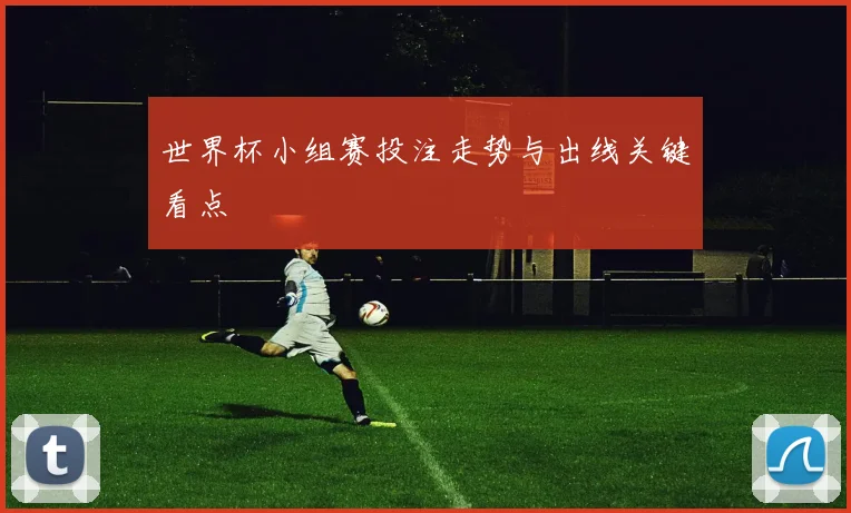 世界杯小组赛投注走势与出线关键看点