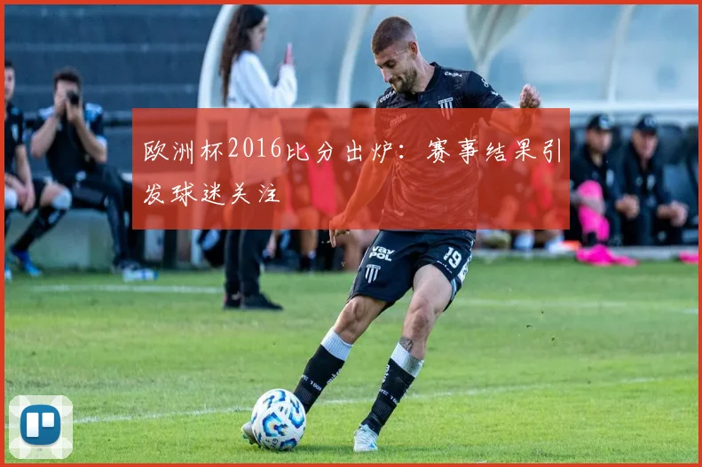 欧洲杯2016比分出炉：赛事结果引发球迷关注
