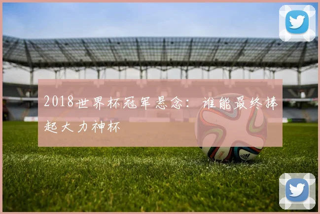 2018世界杯冠军悬念：谁能最终捧起大力神杯