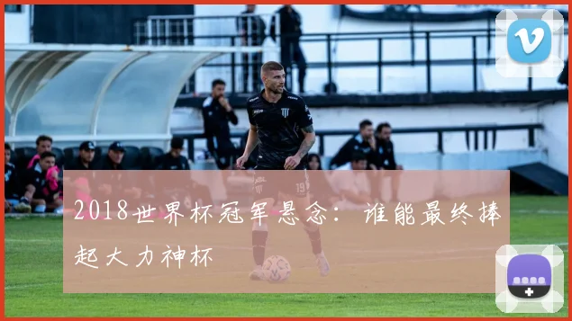 2018世界杯冠军悬念:谁能最终捧起大力神杯
