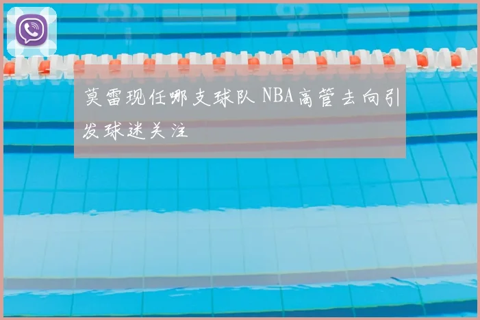 莫雷现任哪支球队 NBA高管去向引发球迷关注