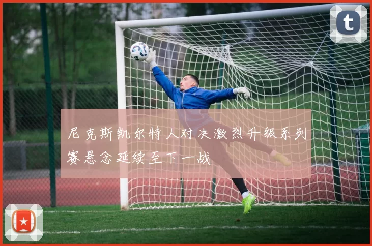 尼克斯凯尔特人对决激烈升级系列赛悬念延续至下一战