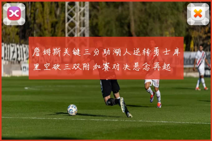 詹姆斯关键三分助湖人逆转勇士库里空砍三双附加赛对决悬念再起