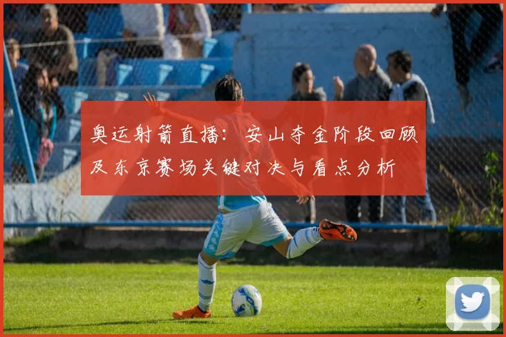 奥运射箭直播：安山夺金阶段回顾及东京赛场关键对决与看点分析