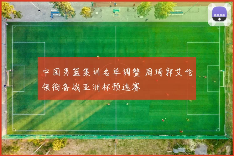 中国男篮集训名单调整 周琦郭艾伦领衔备战亚洲杯预选赛