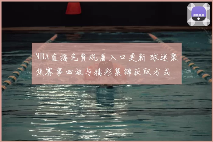 NBA直播免费观看入口更新 球迷聚焦赛事回放与精彩集锦获取方式