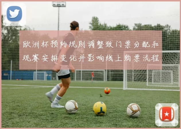 欧洲杯预约规则调整致门票分配和观赛安排变化并影响线上购票流程