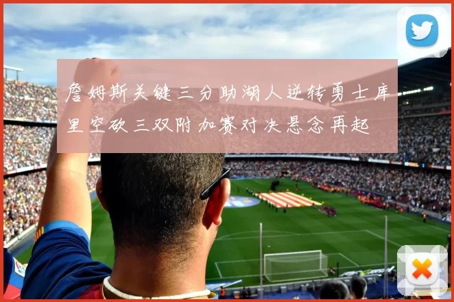 詹姆斯关键三分助湖人逆转勇士库里空砍三双附加赛对决悬念再起