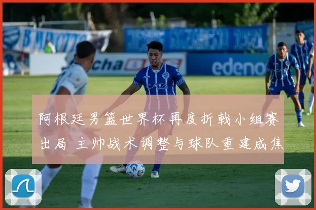 阿根廷男篮世界杯再度折戟小组赛出局 主帅战术调整与球队重建成焦点