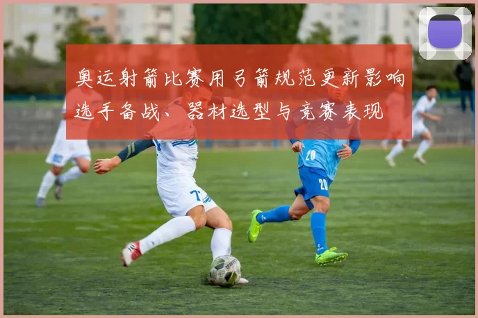 奥运射箭比赛用弓箭规范更新影响选手备战、器材选型与竞赛表现