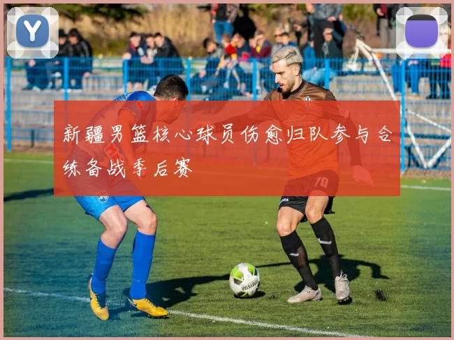 新疆男篮核心球员伤愈归队参与合练备战季后赛