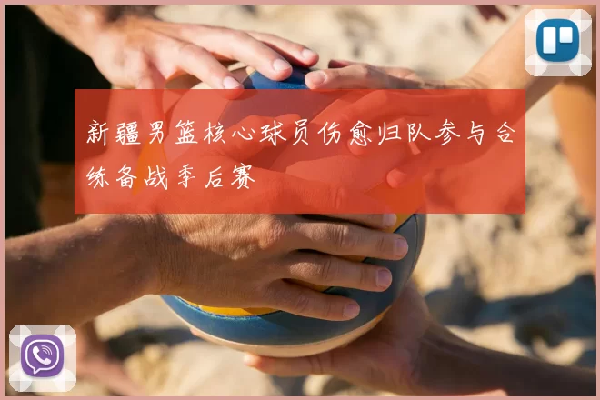 新疆男篮核心球员伤愈归队参与合练备战季后赛