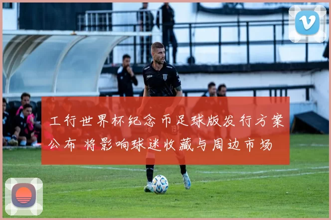 工行世界杯纪念币足球版发行方案公布 将影响球迷收藏与周边市场