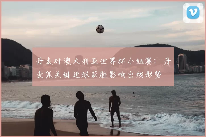 丹麦对澳大利亚世界杯小组赛：丹麦凭关键进球获胜影响出线形势