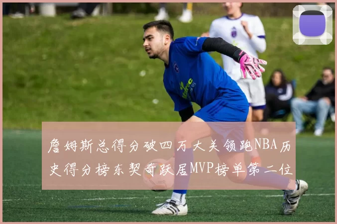 詹姆斯总得分破四万大关领跑NBA历史得分榜东契奇跃居MVP榜单第二位