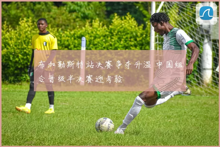 布加勒斯特站决赛争夺升温 中国组合晋级半决赛迎考验