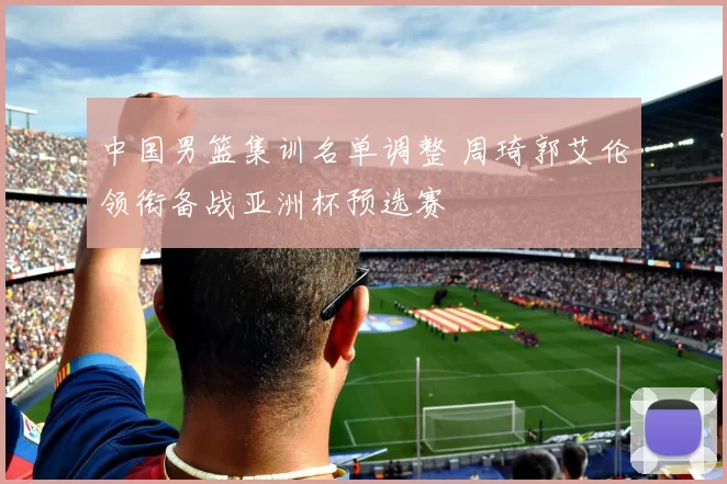 中国男篮集训名单调整 周琦郭艾伦领衔备战亚洲杯预选赛