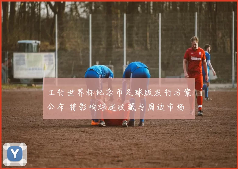 工行世界杯纪念币足球版发行方案公布 将影响球迷收藏与周边市场