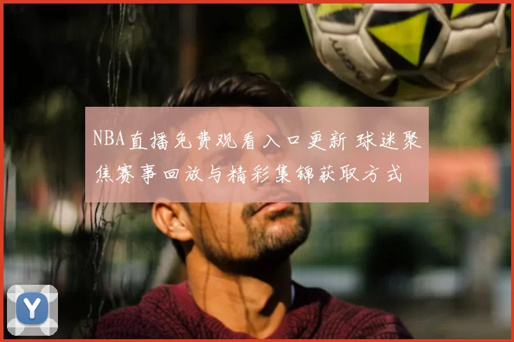 NBA直播免费观看入口更新 球迷聚焦赛事回放与精彩集锦获取方式