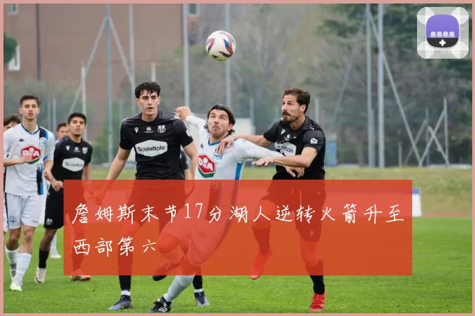 詹姆斯末节17分湖人逆转火箭升至西部第六