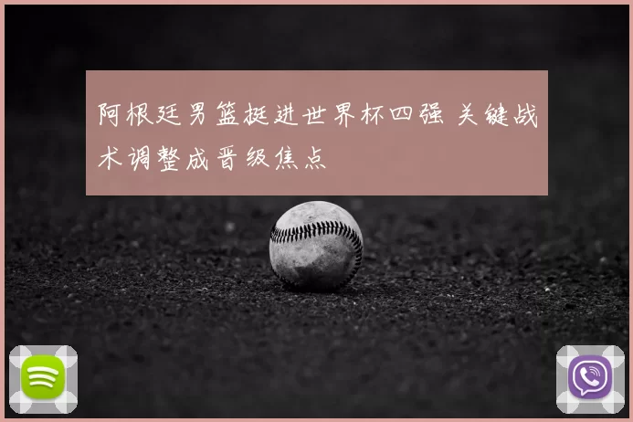 阿根廷男篮挺进世界杯四强 关键战术调整成晋级焦点