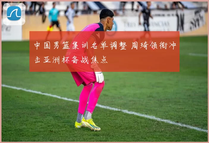 中国男篮集训名单调整 周琦领衔冲击亚洲杯备战焦点