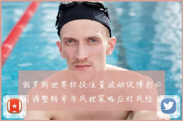 俄罗斯世界杯投注量波动促博彩公司调整赔率与风控策略应对风险