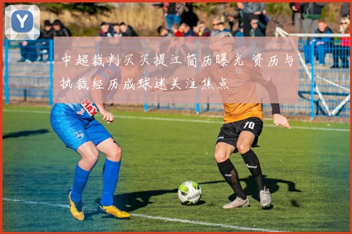 中超裁判买买提江简历曝光 资历与执裁经历成球迷关注焦点