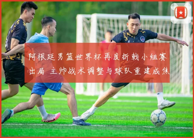 阿根廷男篮世界杯再度折戟小组赛出局 主帅战术调整与球队重建成焦点