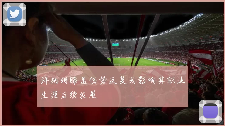 拜纳姆膝盖伤势反复或影响其职业生涯后续发展