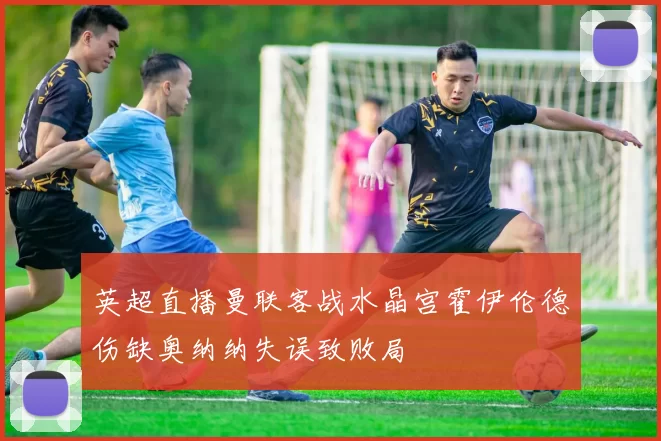 英超直播曼联客战水晶宫霍伊伦德伤缺奥纳纳失误致败局