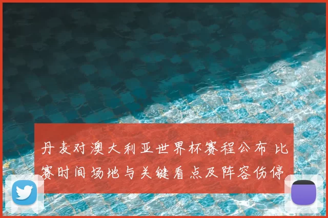 丹麦对澳大利亚世界杯赛程公布 比赛时间场地与关键看点及阵容伤停影响
