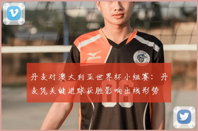 丹麦对澳大利亚世界杯小组赛：丹麦凭关键进球获胜影响出线形势